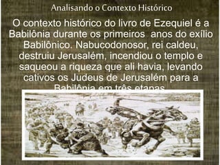 Analisando oContexto Histórico
O contexto histórico do livro de Ezequiel é a
Babilônia durante os primeiros anos do exílio
Babilônico. Nabucodonosor, rei caldeu,
destruiu Jerusalém, incendiou o templo e
saqueou a riqueza que ali havia, levando
cativos os Judeus de Jerusalém para a
Babilônia em três etapas.
 