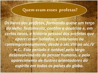 Os livros dos profetas, formando quase um terço
do Velho Testamento, contêm a doutrina e, em
certos casos, a história pessoal dos profetas que
apareceram isolados, a intervalos ou
contemporaneamente, desde o séc.VIII ao séc.IV
a.C.. Este período é notável pelo largo
desenvolvimento do pensar humano, e pelo
aparecimento de ilustres orientadores do
espírito em todos os países do globo.
 
