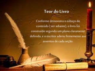 Teor do Livro
Conforme demonstra o esboço do
conteúdo ( ver adiante),o livro foi
construído segundo umplano claramente
definido, e o escritor aderiu firmementeaos
assentos de cada seção.
 