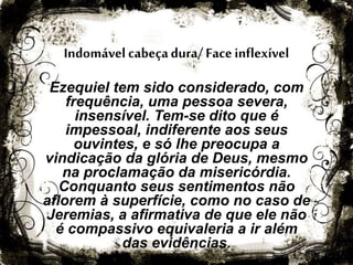 Indomável cabeçadura/Faceinflexível
Ezequiel tem sido considerado, com
frequência, uma pessoa severa,
insensível. Tem-se dito que é
impessoal, indiferente aos seus
ouvintes, e só lhe preocupa a
vindicação da glória de Deus, mesmo
na proclamação da misericórdia.
Conquanto seus sentimentos não
aflorem à superfície, como no caso de
Jeremias, a afirmativa de que ele não
é compassivo equivaleria a ir além
das evidências.
 