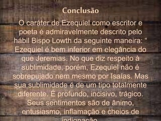 Conclusão
O caráter de Ezequiel como escritor e
poeta é admiravelmente descrito pelo
hábil Bispo Lowth da seguinte maneira: “
Ezequiel é bem inferior em elegância do
que Jeremias. No que diz respeito à
sublimidade, porém, Ezequiel não é
sobrepujado nem mesmo por Isaías. Mas
sua sublimidade é de um tipo totalmente
diferente. É profundo, incisivo, trágico.
Seus sentimentos são de ânimo,
entusiasmo, inflamação e cheios de
 