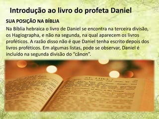 Introdução ao livro do profeta Daniel
SUA POSIÇÃO NA BÍBLIA
Na Bíblia hebraica o livro de Daniel se encontra na terceira divisão,
os Hagiographa, e não na segunda, na qual aparecem os livros
proféticos. A razão disso não é que Daniel tenha escrito depois dos
livros proféticos. Em algumas listas, pode se observar, Daniel é
incluído na segunda divisão do “cânon”.
 