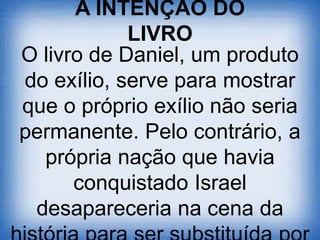 A INTENÇÃO DO
LIVRO
O livro de Daniel, um produto
do exílio, serve para mostrar
que o próprio exílio não seria
permanente. Pelo contrário, a
própria nação que havia
conquistado Israel
desapareceria na cena da
 