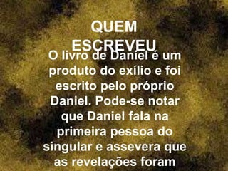 QUEM
ESCREVEU
O livro de Daniel é um
produto do exílio e foi
escrito pelo próprio
Daniel. Pode-se notar
que Daniel fala na
primeira pessoa do
singular e assevera que
as revelações foram
 