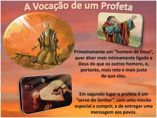Primeiramente um “homem de Deus”,
quer dizer mais intimamente ligado a
Deus do que os outros homens, e,
portanto, mais reto e mais justo
do que eles.
Em segundo lugar o profeta é um
“servo do Senhor”, com uma missão
especial a cumprir, a de entregar uma
mensagem aos povos.
 