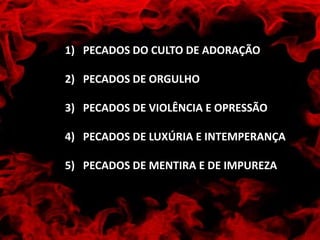 1) PECADOS DO CULTO DE ADORAÇÃO
2) PECADOS DE ORGULHO
3) PECADOS DE VIOLÊNCIA E OPRESSÃO
4) PECADOS DE LUXÚRIA E INTEMPERANÇA
5) PECADOS DE MENTIRA E DE IMPUREZA
 