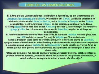 LIBRO DE LAS LAMENTACIONES.

  El Libro de las Lamentaciones: atribuido a Jeremías, es un documento del
  Antiguo Testamento de la Biblia, y también del Tanaj. La Biblia cristiana lo
     ubica en las series de Libros proféticos, entre Jeremías y Ezequiel en las Biblias
      protestantes, y entre Jeremías y Baruc, en las ediciones católicas y ortodoxas.
 El Tanaj hebreo ubica este libro en los Ketuvim ("escritos"). Sin embargo, las versiones
       griega y latina las colocan a continuación de Jeremías, a quien se atribuye su
                                        composición.
  El nombre hebreo del libro es ekah. Más tarde, la literatura rabínica lo llamó qinot, que
             los LXX tradujeron como Trenos y la Vulgata por "Lamentaciones
    Tanto la tradición judía como la cristiana atribuyen el libro a la pluma de Jeremías,
apoyando sus afirmaciones en el hecho de que el contenido de los poemas corresponden
 a la época en que vivió el profeta. En la Septuaginta1 y en la versión de Torres Amat se
   relata que fue éste profeta quien pronunció esas palabras al contemplar a Jerusalén
                                          devastada:
  “Después que Israel fue llevado cautivo y quedo Jerusalén desierta, estaba sentado el
  profeta Jeremías llorando, y endechó sobre Jerusalén con la siguiente lamentación, y
                 suspirando con amargura de animo y dando alaridos, dijo:”
 