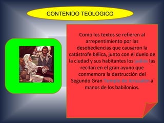 CONTENIDO TEOLOGICO


            Como los textos se refieren al
              arrepentimiento por las
          desobediencias que causaron la
      catástrofe bélica, junto con el duelo de
      la ciudad y sus habitantes los judíos las
            recitan en el gran ayuno que
           conmemora la destrucción del
       Segundo Gran Templo de Jerusalén a
              manos de los babilonios.
 