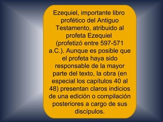 Ezequiel, importante libro
    profético del Antiguo
  Testamento, atribuido al
       profeta Ezequiel
  (profetizó entre 597-571
a.C.). Aunque es posible que
     el profeta haya sido
  responsable de la mayor
 parte del texto, la obra (en
 especial los capítulos 40 al
48) presentan claros indicios
de una edición o compilación
 posteriores a cargo de sus
          discípulos.
 