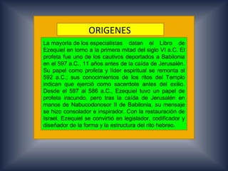 ORIGENES.
La mayoría de los especialistas datan el Libro de
Ezequiel en torno a la primera mitad del siglo VI a.C. El
profeta fue uno de los cautivos deportados a Babilonia
en el 597 a.C., 11 años antes de la caída de Jerusalén.
Su papel como profeta y líder espiritual se remonta al
592 a.C.; sus conocimientos de los ritos del Templo
indican que ejerció como sacerdote antes del exilio.
Desde el 597 al 586 a.C., Ezequiel tuvo un papel de
profeta iracundo, pero tras la caída de Jerusalén en
manos de Nabucodonosor II de Babilonia, su mensaje
se hizo consolador e inspirador. Con la restauración de
Israel, Ezequiel se convirtió en legislador, codificador y
diseñador de la forma y la estructura del rito hebreo.
 