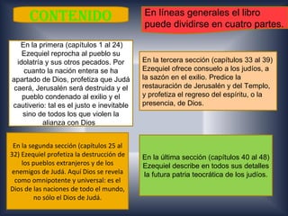 CONTENIDO                            En líneas generales el libro
                                           puede dividirse en cuatro partes.

   En la primera (capítulos 1 al 24)
    Ezequiel reprocha al pueblo su
  idolatría y sus otros pecados. Por       En la tercera sección (capítulos 33 al 39)
    cuanto la nación entera se ha          Ezequiel ofrece consuelo a los judíos, a
apartado de Dios, profetiza que Judá       la sazón en el exilio. Predice la
 caerá, Jerusalén será destruida y el      restauración de Jerusalén y del Templo,
    pueblo condenado al exilio y el        y profetiza el regreso del espíritu, o la
cautiverio: tal es el justo e inevitable   presencia, de Dios.
    sino de todos los que violen la
           alianza con Dios.


 En la segunda sección (capítulos 25 al
32) Ezequiel profetiza la destrucción de   En la última sección (capítulos 40 al 48)
    los pueblos extranjeros y de los       Ezequiel describe en todos sus detalles
enemigos de Judá. Aquí Dios se revela      la futura patria teocrática de los judíos.
 como omnipotente y universal: es el
Dios de las naciones de todo el mundo,
         no sólo el Dios de Judá.
 