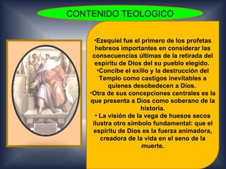 CONTENIDO TEOLOGICO

      •Ezequiel fue el primero de los profetas
      hebreos importantes en considerar las
     consecuencias últimas de la retirada del
      espíritu de Dios del su pueblo elegido.
       •Concibe el exilio y la destrucción del
        Templo como castigos inevitables a
           quienes desobedecen a Dios.
    •Otra de sus concepciones centrales es la
    que presenta a Dios como soberano de la
                       historia.
      • La visión de la vega de huesos secos
     ilustra otro símbolo fundamental: que el
     espíritu de Dios es la fuerza animadora,
        creadora de la vida en el seno de la
                       muerte.
 
