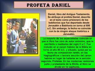 PROFETA DANIEL
          Daniel, libro del Antiguo Testamento.
         Se atribuye al profeta Daniel, descrito
            en el texto como prisionero de los
          babilonios que fue deportado desde
          Jerusalén a Babilonia en torno al 606
         a.C. Sin embargo, la fecha no coincide
           con la de ningún ataque histórico a
                         Jerusalén.
     La mayoría de los especialistas coincide en
    que el libro fue obra de autor anónimo, que lo
       escribiría a mediados del siglo II a.C. Fue
      incluido en el canon hebreo de la Biblia en
      torno al año 90 d.C. y situado, quizá por su
          fecha de composición tardía, en los
      Hagiográficos o tercera sección del canon
       hebreo en lugar de hallarse en la sección
    segunda, Profetas. En las modernas versiones
       judía y protestante de la Biblia, el libro se
                 divide en 12 capítulos.
 