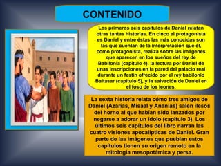 CONTENIDO
   Los primeros seis capítulos de Daniel relatan
  otras tantas historias. En cinco el protagonista
   es Daniel y entre éstas las más conocidas son
    las que cuentan de la interpretación que él,
  como protagonista, realiza sobre las imágenes
       que aparecen en los sueños del rey de
   Babilonia (capítulo 4), la lectura por Daniel de
  unas inscripciones en la pared del palacio real
   durante un festín ofrecido por el rey babilonio
  Baltasar (capítulo 5), y la salvación de Daniel en
                el foso de los leones.

 La sexta historia relata cómo tres amigos de
Daniel (Azarías, Misael y Ananías) salen ilesos
  del horno al que habían sido lanzados por
  negarse a adorar un ídolo (capítulo 3). Los
  últimos seis capítulos del libro narran las
cuatro visiones apocalípticas de Daniel. Gran
   parte de las imágenes que pueblan estos
    capítulos tienen su origen remoto en la
       mitología mesopotámica y persa.
 