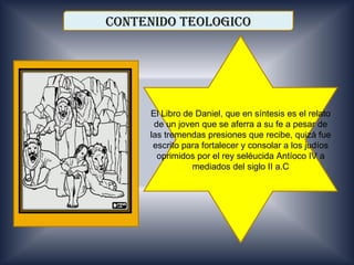 CONTENIDO TEOLOGICO




     El Libro de Daniel, que en síntesis es el relato
      de un joven que se aferra a su fe a pesar de
     las tremendas presiones que recibe, quizá fue
      escrito para fortalecer y consolar a los judíos
       oprimidos por el rey seléucida Antíoco IV a
                mediados del siglo II a.C
 