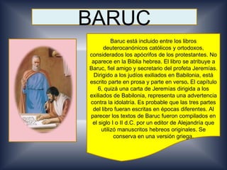 BARUC
          Baruc está incluido entre los libros
      deuterocanónicos católicos y ortodoxos,
considerados los apócrifos de los protestantes. No
 aparece en la Biblia hebrea. El libro se atribuye a
Baruc, fiel amigo y secretario del profeta Jeremías.
  Dirigido a los judíos exiliados en Babilonia, está
escrito parte en prosa y parte en verso. El capítulo
    6, quizá una carta de Jeremías dirigida a los
exiliados de Babilonia, representa una advertencia
contra la idolatría. Es probable que las tres partes
 del libro fueran escritas en épocas diferentes. Al
parecer los textos de Baruc fueron compilados en
 el siglo I o II d.C. por un editor de Alejandría que
     utilizó manuscritos hebreos originales. Se
           conserva en una versión griega.
 