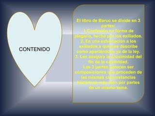 El libro de Baruc se divide en 3
                           partes:
                 1.Confesión en forma de
            plegaria, hecha por los exiliados.
               2. Es una exhortación a los
              exiliados a quienes describe
CONTENIDO    como apartándose ya de la ley.
            3. Les asegura la proximidad del
                    fin de la cautividad.
                 Las 3 partes parecen ser
            composiciones que proceden de
               las mismas circunstancias
             históricas más bien por partes
                    de un mismo tema.
 