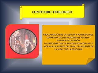 CONTENIDO TEOLOGICO




     PROCLAMACIÓN DE LA JUSTICIA Y PODER DE DIOS.
        CONFESIÓN DE LOS PECADOS DEL PUEBLO Y
                 PLEGARIA DEL PERDÓN.
      LA SABIDURIA QUE ES IDENTIFICADA CON LA LEY
     MORAL A LA ALIANZA DEL SINAI, ES LA FUENTE DE
               LA VIDA Y DE LA FELICIDAD.
 