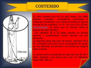 .




      CONTENIDO

    Su obra muestra que era un gran poeta, con estilo
    brillante, precisión, composición armoniosa e
    imágenes novedosas. Los críticos coinciden en que es
    el autor de los capítulos 1 a 12, 15 a 24 y 33 a 35 del
    Libro de Isaías, en tanto que se discute sobre la
    autoría del resto del libro.
      Los capítulos 36 a 39 están escritos en tercera
    persona y posiblemente fueron escritos por sus
    discípulos.
    La segunda parte del Libro de Isaías, capítulos 44 a
    55, conocida como Libro de la Consolación de Israel,
    es muy diferente a la primera y no nombra en ninguna
    parte a Isaías.

    La tercera parte comprende los capítulos del 56- 66 y
    están dirigidos a los judíos que viven en Palestina,
    hasta 538– 520 a.c.
 