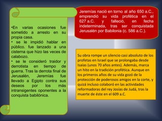 Jeremías nació en torno al año 650 a.C.,
                                    emprendió su vida profética en el
                                    627 a.C.    y    falleció,    en    fecha
•En varias ocasiones fue            indeterminada, tras ser conquistada
sometido a arresto en su            Jerusalén por Babilonia (c. 586 a.C.).
propia casa.
• se le impidió hablar en
público. fue lanzado a una
cisterna que hizo las veces de
calabozo.                          Su obra rompe un silencio casi absoluto de los
• se le consideró traidor y        profetas en Israel que se prolongaba desde
derrotista en tiempo de            Isaías (unos 70 años antes). Además, marca
guerra. Tras la derrota final de   un hito en la tradición profética. Aunque en
Jerusalén,     Jeremías      fue   los primeros años de su vida gozó de la
llevado a Egipto contra sus        protección de poderosos amigos en la corte, y
deseos      por     los     más    quizá incluso colaboró en las actividades
intransigentes oponentes a la      reformadoras del rey Josías de Judá, tras la
conquista babilónica.              muerte de éste en el 609 a.C.
 