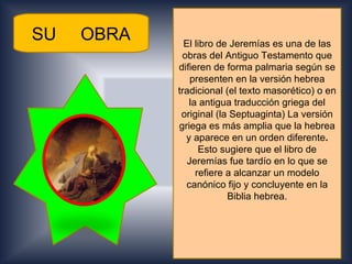 SU   OBRA     El libro de Jeremías es una de las
             obras del Antiguo Testamento que
            difieren de forma palmaria según se
                presenten en la versión hebrea
            tradicional (el texto masorético) o en
               la antigua traducción griega del
             original (la Septuaginta) La versión
            griega es más amplia que la hebrea
              y aparece en un orden diferente.
                  Esto sugiere que el libro de
               Jeremías fue tardío en lo que se
                 refiere a alcanzar un modelo
              canónico fijo y concluyente en la
                         Biblia hebrea.
 