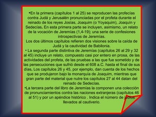 En la primera (capítulos 1 al 25) se reproducen las profecías
    contra Judá y Jerusalén pronunciadas por el profeta durante el
    reinado de los reyes Josías, Joaquim (o Yoyaquim), Joaquín y
  Sedecías. En esta primera parte se incluyen, asimismo, un relato
    de la vocación de Jeremías (1,4-19); una serie de confesiones
                       introspectivas de Jeremías.
   Los dos últimos capítulos refieren dos visiones sobre la caída de
                    Judá y la cautividad de Babilonia.
  • La segunda parte distintiva de Jeremías (capítulos 26 al 29 y 32
al 45) incluye un relato, compuesto casi por entero en prosa, de las
 actividades del profeta, de las pruebas a las que fue sometido y de
las persecuciones que sufrió desde el 608 a.C. hasta el final de sus
 días. Los capítulos 26 y 45, por ejemplo, dan cuenta de los hechos
   que se produjeron bajo la monarquía de Joaquim, mientras que
   gran parte del material que nutre los capítulos 27 al 44 datan del
                           reinado de Sedecías.
 •La tercera parte del libro de Jeremías la componen una colección
 de pronunciamientos contra las naciones extranjeras (capítulos 46
     al 51) y por un apéndice histórico . Indica el número de judíos
                           llevados al cautiverio.
 