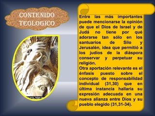 CONTENIDO   Entre las más importantes
            puede mencionarse la opinión
TEOLOGICO   de que el Dios de Israel y de
            Judá no tiene por qué
            adorarse tan sólo en los
            santuarios     de    Silo    y
            Jerusalén, idea que permitió a
            los judíos de la diáspora
            conservar y perpetuar su
            religión.
            Otra aportación relevante es el
            énfasis puesto sobre el
            concepto de responsabilidad
            individual (31,30) que en
            última instancia hallaría su
            expresión adecuada en una
            nueva alianza entre Dios y su
            pueblo elegido (31,31-34).
 