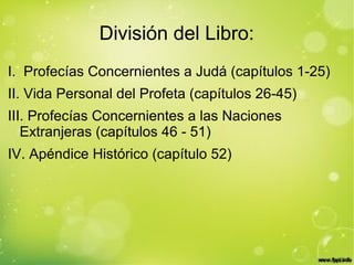 División del Libro:
I. Profecías Concernientes a Judá (capítulos 1-25)
II. Vida Personal del Profeta (capítulos 26-45)
III. Profecías Concernientes a las Naciones
Extranjeras (capítulos 46 - 51)
IV. Apéndice Histórico (capítulo 52)
 