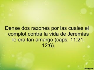 Dense dos razones por las cuales el
complot contra la vida de Jeremías
le era tan amargo (caps. 11:21;
12:6).
 