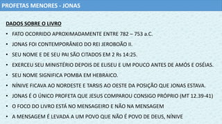 PROFETAS MENORES - JONAS
DADOS SOBRE O LIVRO
• FATO OCORRIDO APROXIMADAMENTE ENTRE 782 – 753 a.C.
• JONAS FOI CONTEMPORÂNEO DO REI JEROBOÃO II.
• SEU NOME E DE SEU PAI SÃO CITADOS EM 2 Rs 14:25.
• EXERCEU SEU MINISTÉRIO DEPOIS DE ELISEU E UM POUCO ANTES DE AMÓS E OSÉIAS.
• SEU NOME SIGNIFICA POMBA EM HEBRAICO.
• NÍNIVE FICAVA AO NORDESTE E TARSIS AO OESTE DA POSIÇÃO QUE JONAS ESTAVA.
• JONAS É O ÚNICO PROFETA QUE JESUS COMPAROU CONSIGO PRÓPRIO (MT 12.39-41)
• O FOCO DO LIVRO ESTÁ NO MENSAGEIRO E NÃO NA MENSAGEM
• A MENSAGEM É LEVADA A UM POVO QUE NÃO É POVO DE DEUS, NÍNIVE
 