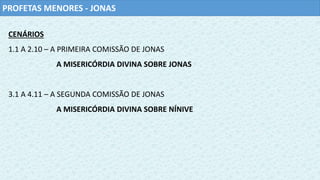 PROFETAS MENORES - JONAS
CENÁRIOS
1.1 A 2.10 – A PRIMEIRA COMISSÃO DE JONAS
A MISERICÓRDIA DIVINA SOBRE JONAS
3.1 A 4.11 – A SEGUNDA COMISSÃO DE JONAS
A MISERICÓRDIA DIVINA SOBRE NÍNIVE
 