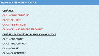 PROFETAS MENORES - JONAS
CENÁRIOS
CAP 1 – “NÃO QUERO IR”
CAP 2 – “EU IREI”
CAP 3 – “EIS-ME AQUI”
CAP 4 – “EU NÃO DEVERIA TER VINDO”
CENÁRIO: PREGAÇÃO DO PASTOR STUART OLYOTT
CAP 1 – “DE COSTA”
CAP 2 – “DE JOELHOS”
CAP 3 – “DE PÉ”
CAP 4 – “ASSENTADO”
 