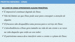 PROFETAS MENORES - JONAS
NO LIVRO DE JONAS APRENDEMOS ALGUNS PRINCÍPIOS:
É impossível continuar fugindo de Deus;
Não há limites ao que Deus pode usar para conseguir a atenção de
alguém;
O fracasso não desqualifica uma pessoa para o serviço de Deus;
A desobediência a Deus gera tumulto na vida de um crente e as vezes
na vida daqueles que estão ao seu redor;
O patriotismo nunca deve interferir entre o crente e o plano de Deus;
 