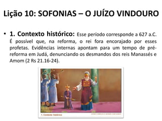 Lição 10: SOFONIAS – O JUÍZO VINDOURO
• 1. Contexto histórico:

Esse período corresponde a 627 a.C.
É possível que, na reforma, o rei fora encorajado por esses
profetas. Evidências internas apontam para um tempo de préreforma em Judá, denunciando os desmandos dos reis Manassés e
Amom (2 Rs 21.16-24).

 