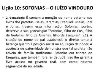Lição 10: SOFONIAS – O JUÍZO VINDOURO
• 2. Genealogia: É comum a menção do nome paterno nos

livros dos profetas. Isaías, Jeremias, Ezequiel, Oseias, Joel
e Jonas, trazem essa informação. Sofonias, porém,
descreve a sua genealogia: “Sofonias, filho de Cusi, filho
de Gedalias, filho de Amarias, filho de Ezequias” (v.1). A
citação do nome do pai estabelecia o direito tanto à
herança quanto à posição social ou aquisição de poder. A
ausência de paternidade demonstra que tal profeta não
adveio de família tradicional. Sofonias era trineto de
Ezequias, que também fora rei de Judá. Isso lhe garantia
livre acesso no governo real, bem como noutros
segmentos da sociedade.

 