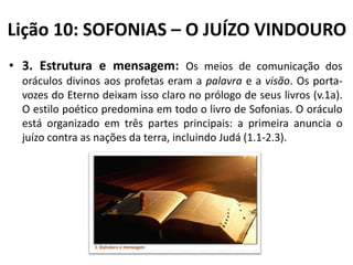 Lição 10: SOFONIAS – O JUÍZO VINDOURO
• 3. Estrutura e mensagem: Os meios de comunicação dos
oráculos divinos aos profetas eram a palavra e a visão. Os portavozes do Eterno deixam isso claro no prólogo de seus livros (v.1a).
O estilo poético predomina em todo o livro de Sofonias. O oráculo
está organizado em três partes principais: a primeira anuncia o
juízo contra as nações da terra, incluindo Judá (1.1-2.3).

 