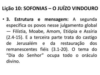 Lição 10: SOFONIAS – O JUÍZO VINDOURO
• 3. Estrutura e mensagem: A segunda
especifica os povos nesse julgamento global
— Filístia, Moabe, Amom, Etiópia e Assíria
(2.4-15). E a terceira parte trata do castigo
de Jerusalém e da restauração dos
remanescentes fiéis (3.1-20). O tema do
“Dia do Senhor” ocupa todo o oráculo
divino.

 