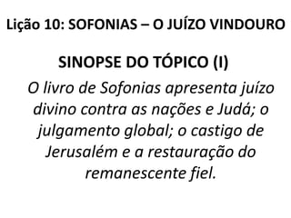 Lição 10: SOFONIAS – O JUÍZO VINDOURO

SINOPSE DO TÓPICO (I)
O livro de Sofonias apresenta juízo
divino contra as nações e Judá; o
julgamento global; o castigo de
Jerusalém e a restauração do
remanescente fiel.

 