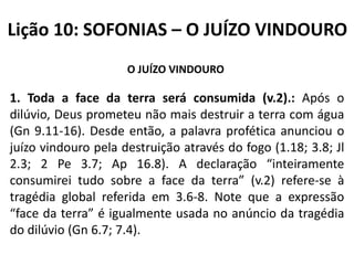 Lição 10: SOFONIAS – O JUÍZO VINDOURO
O JUÍZO VINDOURO

1. Toda a face da terra será consumida (v.2).: Após o
dilúvio, Deus prometeu não mais destruir a terra com água
(Gn 9.11-16). Desde então, a palavra profética anunciou o
juízo vindouro pela destruição através do fogo (1.18; 3.8; Jl
2.3; 2 Pe 3.7; Ap 16.8). A declaração “inteiramente
consumirei tudo sobre a face da terra” (v.2) refere-se à
tragédia global referida em 3.6-8. Note que a expressão
“face da terra” é igualmente usada no anúncio da tragédia
do dilúvio (Gn 6.7; 7.4).

 