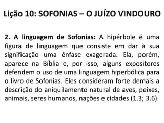 Lição 10: SOFONIAS – O JUÍZO VINDOURO
2. A linguagem de Sofonias: A hipérbole é uma
figura de linguagem que consiste em dar à sua
significação uma ênfase exagerada. Ela, porém,
aparece na Bíblia e, por isso, alguns expositores
defendem o uso de uma linguagem hiperbólica para
o livro de Sofonias. Eles consideram forte demais a
descrição do aniquilamento natural de aves, peixes,
animais, seres humanos, nações e cidades (1.3; 3.6).

 