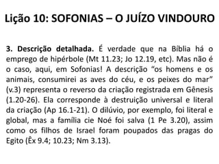 Lição 10: SOFONIAS – O JUÍZO VINDOURO
3. Descrição detalhada. É verdade que na Bíblia há o
emprego de hipérbole (Mt 11.23; Jo 12.19, etc). Mas não é
o caso, aqui, em Sofonias! A descrição “os homens e os
animais, consumirei as aves do céu, e os peixes do mar”
(v.3) representa o reverso da criação registrada em Gênesis
(1.20-26). Ela corresponde à destruição universal e literal
da criação (Ap 16.1-21). O dilúvio, por exemplo, foi literal e
global, mas a família cie Noé foi salva (1 Pe 3.20), assim
como os filhos de Israel foram poupados das pragas do
Egito (Êx 9.4; 10.23; Nm 3.13).

 