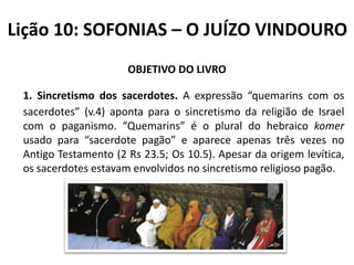 Lição 10: SOFONIAS – O JUÍZO VINDOURO
OBJETIVO DO LIVRO
1. Sincretismo dos sacerdotes. A expressão “quemarins com os
sacerdotes” (v.4) aponta para o sincretismo da religião de Israel
com o paganismo. “Quemarins” é o plural do hebraico komer
usado para “sacerdote pagão” e aparece apenas três vezes no
Antigo Testamento (2 Rs 23.5; Os 10.5). Apesar da origem levítica,
os sacerdotes estavam envolvidos no sincretismo religioso pagão.

 