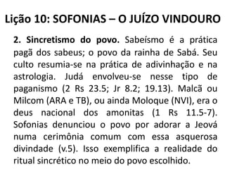 Lição 10: SOFONIAS – O JUÍZO VINDOURO
2. Sincretismo do povo. Sabeísmo é a prática
pagã dos sabeus; o povo da rainha de Sabá. Seu
culto resumia-se na prática de adivinhação e na
astrologia. Judá envolveu-se nesse tipo de
paganismo (2 Rs 23.5; Jr 8.2; 19.13). Malcã ou
Milcom (ARA e TB), ou ainda Moloque (NVI), era o
deus nacional dos amonitas (1 Rs 11.5-7).
Sofonias denunciou o povo por adorar a Jeová
numa cerimônia comum com essa asquerosa
divindade (v.5). Isso exemplifica a realidade do
ritual sincrético no meio do povo escolhido.

 