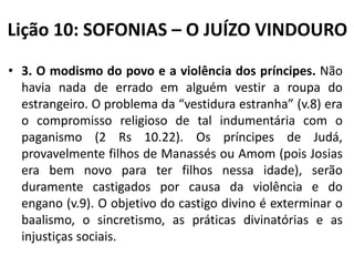 Lição 10: SOFONIAS – O JUÍZO VINDOURO
• 3. O modismo do povo e a violência dos príncipes. Não
havia nada de errado em alguém vestir a roupa do
estrangeiro. O problema da “vestidura estranha” (v.8) era
o compromisso religioso de tal indumentária com o
paganismo (2 Rs 10.22). Os príncipes de Judá,
provavelmente filhos de Manassés ou Amom (pois Josias
era bem novo para ter filhos nessa idade), serão
duramente castigados por causa da violência e do
engano (v.9). O objetivo do castigo divino é exterminar o
baalismo, o sincretismo, as práticas divinatórias e as
injustiças sociais.

 