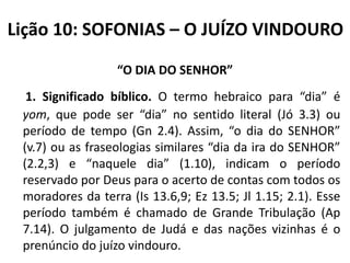 Lição 10: SOFONIAS – O JUÍZO VINDOURO
“O DIA DO SENHOR”
1. Significado bíblico. O termo hebraico para “dia” é
yom, que pode ser “dia” no sentido literal (Jó 3.3) ou
período de tempo (Gn 2.4). Assim, “o dia do SENHOR”
(v.7) ou as fraseologias similares “dia da ira do SENHOR”
(2.2,3) e “naquele dia” (1.10), indicam o período
reservado por Deus para o acerto de contas com todos os
moradores da terra (Is 13.6,9; Ez 13.5; Jl 1.15; 2.1). Esse
período também é chamado de Grande Tribulação (Ap
7.14). O julgamento de Judá e das nações vizinhas é o
prenúncio do juízo vindouro.

 