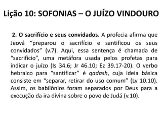 Lição 10: SOFONIAS – O JUÍZO VINDOURO
2. O sacrifício e seus convidados. A profecia afirma que
Jeová “preparou o sacrifício e santificou os seus
convidados” (v.7). Aqui, essa sentença é chamada de
“sacrifício”, uma metáfora usada pelos profetas para
indicar o juízo (Is 34.6; Jr 46.10; Ez 39.17-20). O verbo
hebraico para “santificar” é qadash, cuja ideia básica
consiste em “separar, retirar do uso comum” (Lv 10.10).
Assim, os babilônios foram separados por Deus para a
execução da ira divina sobre o povo de Judá (v.10).

 