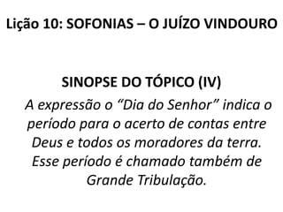 Lição 10: SOFONIAS – O JUÍZO VINDOURO

SINOPSE DO TÓPICO (IV)
A expressão o “Dia do Senhor” indica o
período para o acerto de contas entre
Deus e todos os moradores da terra.
Esse período é chamado também de
Grande Tribulação.

 