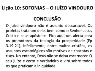 Lição 10: SOFONIAS – O JUÍZO VINDOURO

CONCLUSÃO
O juízo vindouro não é assunto descartável. Os
profetas trataram dele, bem como o Senhor Jesus
Cristo e seus apóstolos. Fica aqui um alerta para
os promotores da teologia da prosperidade (Fp
3.19-21). Infelizmente, entre muitos cristãos, os
assuntos escatológicos são motivos de chacotas e
risos. No entanto, Deus não se deixa escarnecer. O
seu juízo é certo e verdadeiro e virá sobre todos
os que praticam a iniquidade.

 