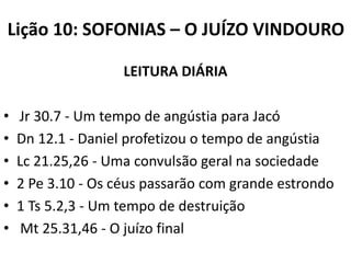 Lição 10: SOFONIAS – O JUÍZO VINDOURO
LEITURA DIÁRIA

•
•
•
•
•
•

Jr 30.7 - Um tempo de angústia para Jacó
Dn 12.1 - Daniel profetizou o tempo de angústia
Lc 21.25,26 - Uma convulsão geral na sociedade
2 Pe 3.10 - Os céus passarão com grande estrondo
1 Ts 5.2,3 - Um tempo de destruição
Mt 25.31,46 - O juízo final

 