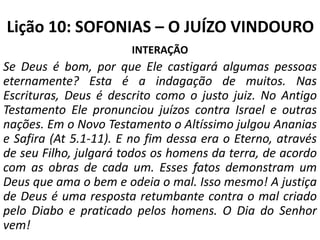 Lição 10: SOFONIAS – O JUÍZO VINDOURO
INTERAÇÃO

Se Deus é bom, por que Ele castigará algumas pessoas
eternamente? Esta é a indagação de muitos. Nas
Escrituras, Deus é descrito como o justo juiz. No Antigo
Testamento Ele pronunciou juízos contra Israel e outras
nações. Em o Novo Testamento o Altíssimo julgou Ananias
e Safira (At 5.1-11). E no fim dessa era o Eterno, através
de seu Filho, julgará todos os homens da terra, de acordo
com as obras de cada um. Esses fatos demonstram um
Deus que ama o bem e odeia o mal. Isso mesmo! A justiça
de Deus é uma resposta retumbante contra o mal criado
pelo Diabo e praticado pelos homens. O Dia do Senhor
vem!

 